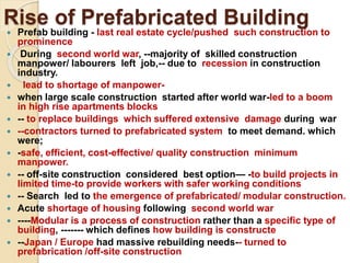 Rise of Prefabricated Building
 Prefab building - last real estate cycle/pushed such construction to
prominence
 During second world war, --majority of skilled construction
manpower/ labourers left job,-- due to recession in construction
industry.
 lead to shortage of manpower-
 when large scale construction started after world war-led to a boom
in high rise apartments blocks
 -- to replace buildings which suffered extensive damage during war
 --contractors turned to prefabricated system to meet demand. which
were;
 -safe, efficient, cost-effective/ quality construction minimum
manpower.
 -- off-site construction considered best option— -to build projects in
limited time-to provide workers with safer working conditions
 -- Search led to the emergence of prefabricated/ modular construction.
 Acute shortage of housing following second world war
 ----Modular is a process of construction rather than a specific type of
building, ------- which defines how building is constructe
 --Japan / Europe had massive rebuilding needs-- turned to
prefabrication /off-site construction
 