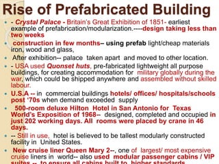 Rise of Prefabricated Building
 - Crystal Palace - Britain’s Great Exhibition of 1851- earliest
example of prefabrication/modularization.----design taking less than
two weeks
 construction in few months– using prefab light/cheap materials
iron, wood and glass,
 After exhibition-- palace taken apart and moved to other location.
 - USA used Quonset huts, pre-fabricated lightweight all purpose
buildings, for creating accommodation for military globally during the
war, which could be shipped anywhere and assembled without skilled
labour.
 U.S.A -- in commercial buildings hotels/ offices/ hospitals/schools
post ‘70s when demand exceeded supply
 500-room deluxe Hilton Hotel in San Antonio for Texas
World’s Exposition of 1968-- designed, completed and occupied in
just 202 working days. All rooms were placed by crane in 46
days.
 -- Still in use, hotel is believed to be tallest modularly constructed
facility in United States.
 New cruise liner Queen Mary 2--, one of largest/ most expensive
cruise liners in world-- also used modular passenger cabins / VIP
 