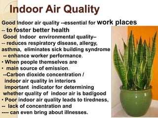 Indoor Air Quality
Good Indoor air quality --essential for work places
-- to foster better health
Good Indoor environmental quality–
-- reduces respiratory disease, allergy,
asthma, eliminates sick building syndrome
-- enhance worker performance.
• When people themselves are
• main source of emission.
--Carbon dioxide concentration /
indoor air quality in interiors
important indicator for determining
whether quality of indoor air is bad/good
• Poor indoor air quality leads to tiredness,
-- lack of concentration and
---- can even bring about illnesses.
 