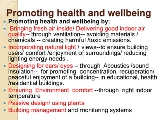 Promoting health and wellbeing
 Promoting health and wellbeing by;
 Bringing fresh air inside/ Delivering good indoor air
quality-- through ventilation-- avoiding materials /
chemicals -- creating harmful /toxic emissions.
 Incorporating natural light / views--to ensure building
users’ comfort /enjoyment of surroundings/ reducing
lighting energy needs .
 Designing for ears/ eyes – through Acoustics /sound
insulation-- for promoting concentration, recuperation/
peaceful enjoyment of a building-- in educational, health
/residential buildings.
 Ensuring Environment comfort --through right indoor
temperature
 Passive design/ using plants
 Building management and monitoring systems
 