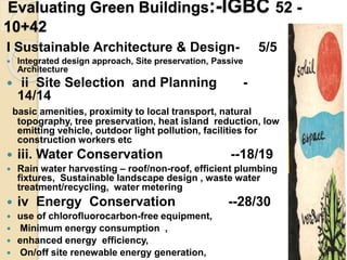 Evaluating Green Buildings:-IGBC 52 -
10+42
I Sustainable Architecture & Design- 5/5
 Integrated design approach, Site preservation, Passive
Architecture
 ii Site Selection and Planning -
14/14
basic amenities, proximity to local transport, natural
topography, tree preservation, heat island reduction, low
emitting vehicle, outdoor light pollution, facilities for
construction workers etc
 iii. Water Conservation --18/19
 Rain water harvesting – roof/non-roof, efficient plumbing
fixtures, Sustainable landscape design , waste water
treatment/recycling, water metering
 iv Energy Conservation --28/30
 use of chlorofluorocarbon-free equipment,
 Minimum energy consumption ,
 enhanced energy efficiency,
 On/off site renewable energy generation,
 