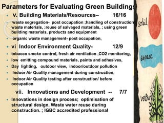 Parameters for Evaluating Green Buildings:
 v. Building Materials/Resources– 16/16
 waste segregation- post occupation ;handling of construction
waste materials, ;reuse of salvaged materials, ; using green
building materials, products and equipment
 organic waste management- post occupation,
 vi Indoor Environment Quality- 12/9
 tobacco smoke control, fresh air ventilation ,CO2 monitoring,
 low emitting compound materials, paints and adhesives,
 Day lighting, outdoor view, indoor/outdoor pollution
 Indoor Air Quality management during construction,
 Indoor Air Quality testing after construction/ before
occupation
vii. Innovations and Development -- 7/7
 Innovations in design process; optimisation of
structural design, Waste water reuse during
construction. ; IGBC accredited professional
 