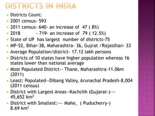  Districts Count;
 2001 census- 593
 2011 census- 640- an increase of 47 ( 8%)
 2018 - 719- an increase of 79 ( 12.5%)
 State of UP has largest number of districts-75
 MP-52, Bihar-38, Maharashtra- 36, Gujrat /Rajasthan- 33
 Average Population/district- 17.12 lakh persons
 Districts of 10 states have higher population whereas 16
states lower than national average
 Most Populated District-- Thane, Maharashtra-11.06m
(2011)
 Least: Populated--Dibang Valley, Arunachal Pradesh-8,004
(2011 census)
 District with Largest Areas--Kachchh (Gujarat-)---
45,652 km2
 District with Smallest:--- Mahe, ( Puducherry-)
8.69 km2
 