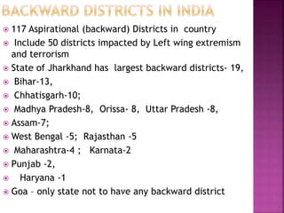  117 Aspirational (backward) Districts in country
 Include 50 districts impacted by Left wing extremism
and terrorism
 State of Jharkhand has largest backward districts- 19,
 Bihar-13,
 Chhatisgarh-10;
 Madhya Pradesh-8, Orissa- 8, Uttar Pradesh -8,
 Assam-7;
 West Bengal -5; Rajasthan -5
 Maharashtra-4 ; Karnata-2
 Punjab -2,
 Haryana -1
 Goa – only state not to have any backward district
 