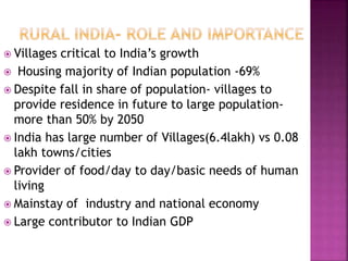  Villages critical to India’s growth
 Housing majority of Indian population -69%
 Despite fall in share of population- villages to
provide residence in future to large population-
more than 50% by 2050
 India has large number of Villages(6.4lakh) vs 0.08
lakh towns/cities
 Provider of food/day to day/basic needs of human
living
 Mainstay of industry and national economy
 Large contributor to Indian GDP
 