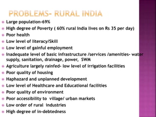  Large population-69%
 High degree of Poverty ( 60% rural India lives on Rs 35 per day)
 Poor health
 Low level of literacy/Skill
 Low level of gainful employment
 Inadequate level of basic infrastructure /services /amenities- water
supply, sanitation, drainage, power, SWM
 Agriculture largely rainfed- low level of irrigation facilities
 Poor quality of housing
 Haphazard and unplanned development
 Low level of Healthcare and Educational facilities
 Poor quality of environment
 Poor accessibility to village/ urban markets
 Low order of rural industries
 High degree of in-debtedness
 