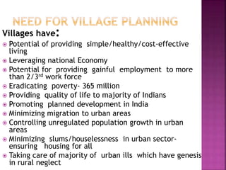 Villages have:
 Potential of providing simple/healthy/cost-effective
living
 Leveraging national Economy
 Potential for providing gainful employment to more
than 2/3rd work force
 Eradicating poverty- 365 million
 Providing quality of life to majority of Indians
 Promoting planned development in India
 Minimizing migration to urban areas
 Controlling unregulated population growth in urban
areas
 Minimizing slums/houselessness in urban sector-
ensuring housing for all
 Taking care of majority of urban ills which have genesis
in rural neglect
 
