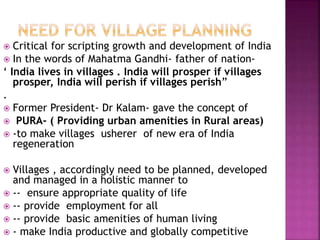  Critical for scripting growth and development of India
 In the words of Mahatma Gandhi- father of nation-
‘ India lives in villages . India will prosper if villages
prosper, India will perish if villages perish”
.
 Former President- Dr Kalam- gave the concept of
 PURA- ( Providing urban amenities in Rural areas)
 -to make villages usherer of new era of India
regeneration
 Villages , accordingly need to be planned, developed
and managed in a holistic manner to
 -- ensure appropriate quality of life
 -- provide employment for all
 -- provide basic amenities of human living
 - make India productive and globally competitive
 