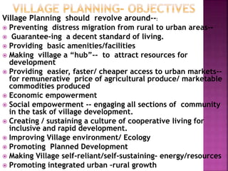 Village Planning should revolve around--:
 Preventing distress migration from rural to urban areas--
 Guarantee-ing a decent standard of living.
 Providing basic amenities/facilities
 Making village a “hub”-- to attract resources for
development
 Providing easier, faster/ cheaper access to urban markets--
for remunerative price of agricultural produce/ marketable
commodities produced
 Economic empowerment
 Social empowerment -- engaging all sections of community
in the task of village development.
 Creating / sustaining a culture of cooperative living for
inclusive and rapid development.
 Improving Village environment/ Ecology
 Promoting Planned Development
 Making Village self-reliant/self-sustaining- energy/resources
 Promoting integrated urban –rural growth
 