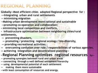 Globally--Most efficient cities adopted Regional perspective for :
---Integrating urban and rural settlements
-- minimising migration
--Making urban development more rational and sustainable
--promoting co-operation and collaboration;
- minimizing local competition and conflicts,
- infrastructure optimization between neighboring cities/rural
settlements,
-- preventing disasters,
-- promoting / protecting regional ecology / bio-diversity,
-- providing recreational activities
-- overcoming confusion over role / responsibilities of various agencies.
-- achieving integration and decentralized planning--
• Regional Planning optimizes regional resources by--
-- promoting synergies between rural and urban areas
-- connecting through a well defined settlement hierarchy
-- using developmental potential of each settlement
-- making them more sustainable
--with least consumption of resources and energy.
 