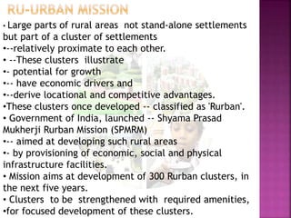 • Large parts of rural areas not stand-alone settlements
but part of a cluster of settlements
•--relatively proximate to each other.
• --These clusters illustrate
•- potential for growth
•-- have economic drivers and
•--derive locational and competitive advantages.
•These clusters once developed -- classified as 'Rurban'.
• Government of India, launched -- Shyama Prasad
Mukherji Rurban Mission (SPMRM)
•-- aimed at developing such rural areas
•- by provisioning of economic, social and physical
infrastructure facilities.
• Mission aims at development of 300 Rurban clusters, in
the next five years.
• Clusters to be strengthened with required amenities,
•for focused development of these clusters.
 