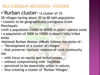 •
• Rurban cluster--A cluster of 15-
20 villages having about 30 to 40 lakh population.
• clusters to be geographically contiguous Gram
Panchayats
•with a population-25000 to 50000 in plain/ coastal areas
• a population of 5000 to 15000 in desert/hilly/tribal
areas
•National Rurban Mission (NRuM) follows the vision of—
-- "Development of a cluster of villages
-- that preserve/ nurture essence of rural community
life
-- with focus on equity and inclusiveness
-- without compromising with facilities
-- perceived to be essentially urban in nature,
-- thus creating a cluster of "Rurban Villages".
 