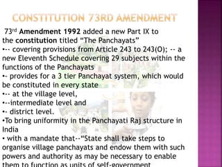 73rd Amendment 1992 added a new Part IX to
the constitution titled “The Panchayats”
•-- covering provisions from Article 243 to 243(O); -- a
new Eleventh Schedule covering 29 subjects within the
functions of the Panchayats
•- provides for a 3 tier Panchayat system, which would
be constituted in every state
•-- at the village level,
•--intermediate level and
•- district level.
•To bring uniformity in the Panchayati Raj structure in
India
• with a mandate that--“State shall take steps to
organise village panchayats and endow them with such
powers and authority as may be necessary to enable
 