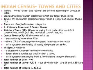  In India, words “cities” and “towns” are defined according to Census of
India .
 Cities: It’s a large human settlement which are larger than towns.
 Towns: It’s is a human settlement larger than a village but smaller than a
city.
 Towns are classified into two categories:
 1. Statutory Towns and 2.Census Towns.
 Statutory Towns (ST)- All places having local bodies like municipal
corporations, municipalities, municipal committees, etc.
 Census Towns (CT)- All the towns with the
 -- population of more than 5000
 --where 75 % of the people are engaged in non-agrarian sector
 -- with a population density of nearly 400 people per sq km.
 Villages: A village is
 -- a clustered human settlement or community,
 -- larger than a hamlet but smaller than a town,
 -- with a population ranging from a few hundred to a few thousand.:
 Total number of cities- 497
 Total number of towns- 7,935 → out of which 4,041 are ST and 3,894 are
CT.
 Total number of villages- 6,40,867
 