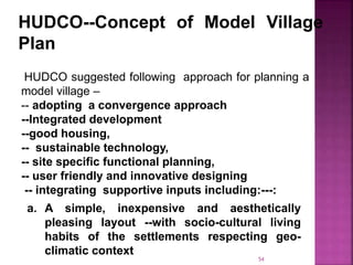 HUDCO--Concept of Model Village
Plan
HUDCO suggested following approach for planning a
model village –
-- adopting a convergence approach
--Integrated development
--good housing,
-- sustainable technology,
-- site specific functional planning,
-- user friendly and innovative designing
-- integrating supportive inputs including:---:
a. A simple, inexpensive and aesthetically
pleasing layout --with socio-cultural living
habits of the settlements respecting geo-
climatic context
54
 