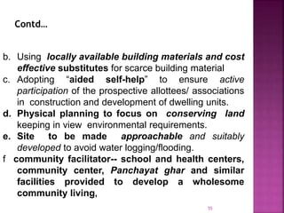 b. Using locally available building materials and cost
effective substitutes for scarce building material
c. Adopting “aided self-help” to ensure active
participation of the prospective allottees/ associations
in construction and development of dwelling units.
d. Physical planning to focus on conserving land
keeping in view environmental requirements.
e. Site to be made approachable and suitably
developed to avoid water logging/flooding.
f community facilitator-- school and health centers,
community center, Panchayat ghar and similar
facilities provided to develop a wholesome
community living,
Contd…
55
 