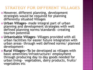  However, different planning, development
strategies would be required for planning
differently situated Villages
 Urban Villages- made integral part of urban
planning and development strategies with well
defined planning norms/standards- creating
tourism potential
 Urbanisable Villages- Villages provided with all
urban facilities for easier future integration with
urban areas- through well defined norms/ planned
development-
 Rural Villages—To be developed as villages with
basic amenities/infrastructure/ employment
through producing day to day goods needed for
urban living- vegetables, dairy products, fruits/
vegetables etc
 