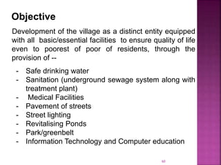 Objective
Development of the village as a distinct entity equipped
with all basic/essential facilities to ensure quality of life
even to poorest of poor of residents, through the
provision of --
- Safe drinking water
- Sanitation (underground sewage system along with
treatment plant)
- Medical Facilities
- Pavement of streets
- Street lighting
- Revitalising Ponds
- Park/greenbelt
- Information Technology and Computer education
60
 