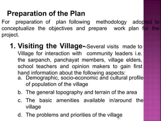 Preparation of the Plan
For preparation of plan following methodology adopted to
conceptualize the objectives and prepare work plan for the
project.
1. Visiting the Village--Several visits made to
Village for interaction with community leaders i.e.
the sarpanch, panchayat members, village elders,
school teachers and opinion makers to gain first
hand information about the following aspects:
a. Demographic, socio-economic and cultural profile
of population of the village
b. The general topography and terrain of the area
c. The basic amenities available in/around the
village
d. The problems and priorities of the village61
 