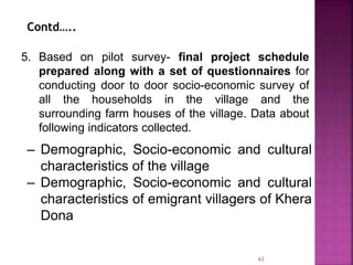 5. Based on pilot survey- final project schedule
prepared along with a set of questionnaires for
conducting door to door socio-economic survey of
all the households in the village and the
surrounding farm houses of the village. Data about
following indicators collected.
– Demographic, Socio-economic and cultural
characteristics of the village
– Demographic, Socio-economic and cultural
characteristics of emigrant villagers of Khera
Dona
Contd…..
63
 