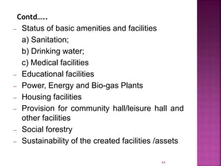 – Status of basic amenities and facilities
a) Sanitation;
b) Drinking water;
c) Medical facilities
– Educational facilities
– Power, Energy and Bio-gas Plants
– Housing facilities
– Provision for community hall/leisure hall and
other facilities
– Social forestry
– Sustainability of the created facilities /assets
64
Contd…..
 