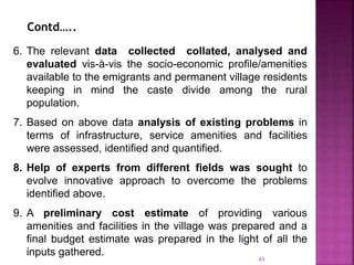 6. The relevant data collected collated, analysed and
evaluated vis-à-vis the socio-economic profile/amenities
available to the emigrants and permanent village residents
keeping in mind the caste divide among the rural
population.
7. Based on above data analysis of existing problems in
terms of infrastructure, service amenities and facilities
were assessed, identified and quantified.
8. Help of experts from different fields was sought to
evolve innovative approach to overcome the problems
identified above.
9. A preliminary cost estimate of providing various
amenities and facilities in the village was prepared and a
final budget estimate was prepared in the light of all the
inputs gathered.
Contd…..
65
 