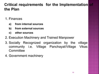 Critical requirements for the Implementation of
the Plan
1. Finances
a) from internal sources
b) from external sources
c) other sources
2. Execution Machinery and Trained Manpower
3. Socially Recognized organization by the village
community i.e. Village Panchayat/Village Vikas
Committee
4. Government machinery
66
 