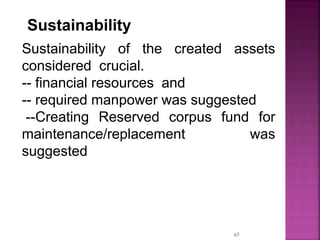 Sustainability
Sustainability of the created assets
considered crucial.
-- financial resources and
-- required manpower was suggested
--Creating Reserved corpus fund for
maintenance/replacement was
suggested
67
 