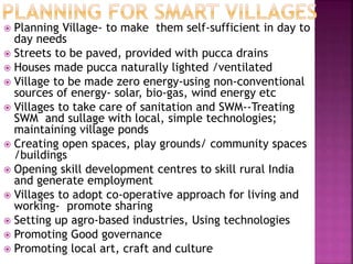  Planning Village- to make them self-sufficient in day to
day needs
 Streets to be paved, provided with pucca drains
 Houses made pucca naturally lighted /ventilated
 Village to be made zero energy-using non-conventional
sources of energy- solar, bio-gas, wind energy etc
 Villages to take care of sanitation and SWM--Treating
SWM and sullage with local, simple technologies;
maintaining village ponds
 Creating open spaces, play grounds/ community spaces
/buildings
 Opening skill development centres to skill rural India
and generate employment
 Villages to adopt co-operative approach for living and
working- promote sharing
 Setting up agro-based industries, Using technologies
 Promoting Good governance
 Promoting local art, craft and culture
 