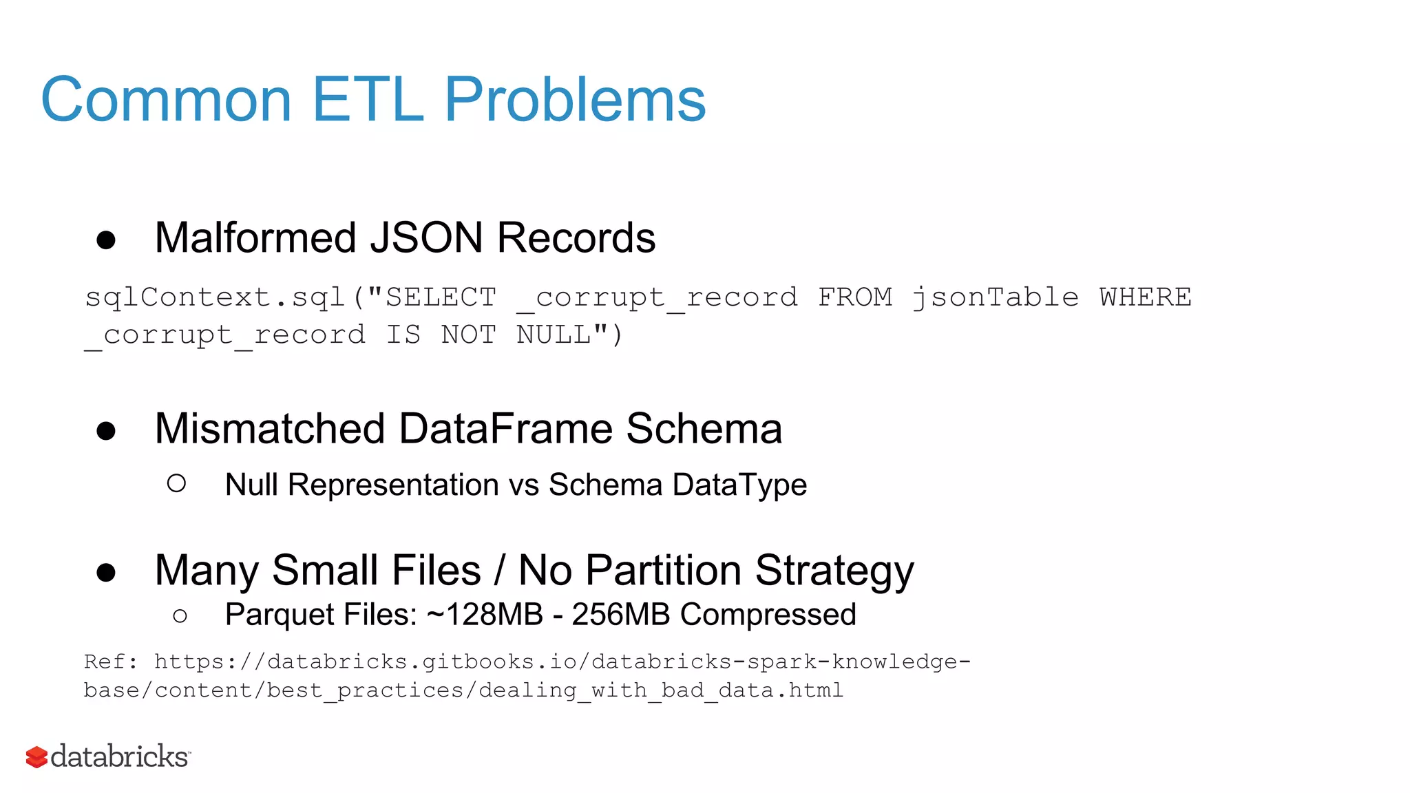 Common ETL Problems ● Malformed JSON Records sqlContext.sql("SELECT _corrupt_record FROM jsonTable WHERE _corrupt_record IS NOT NULL") ● Mismatched DataFrame Schema ○ Null Representation vs Schema DataType ● Many Small Files / No Partition Strategy ○ Parquet Files: ~128MB - 256MB Compressed Ref: https://databricks.gitbooks.io/databricks-spark-knowledge- base/content/best_practices/dealing_with_bad_data.html 