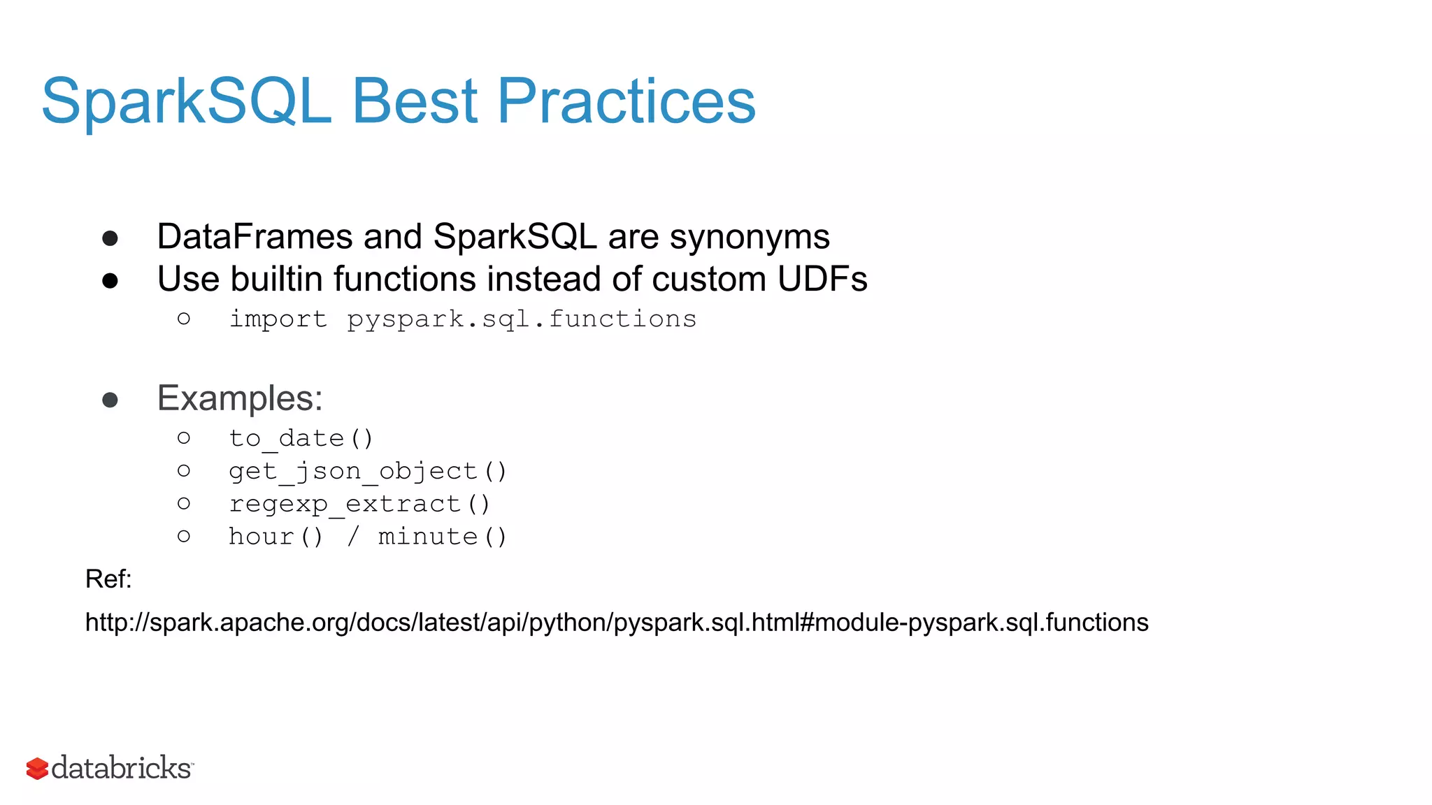 SparkSQL Best Practices ● DataFrames and SparkSQL are synonyms ● Use builtin functions instead of custom UDFs ○ import pyspark.sql.functions ● Examples: ○ to_date() ○ get_json_object() ○ regexp_extract() ○ hour() / minute() Ref: http://spark.apache.org/docs/latest/api/python/pyspark.sql.html#module-pyspark.sql.functions 