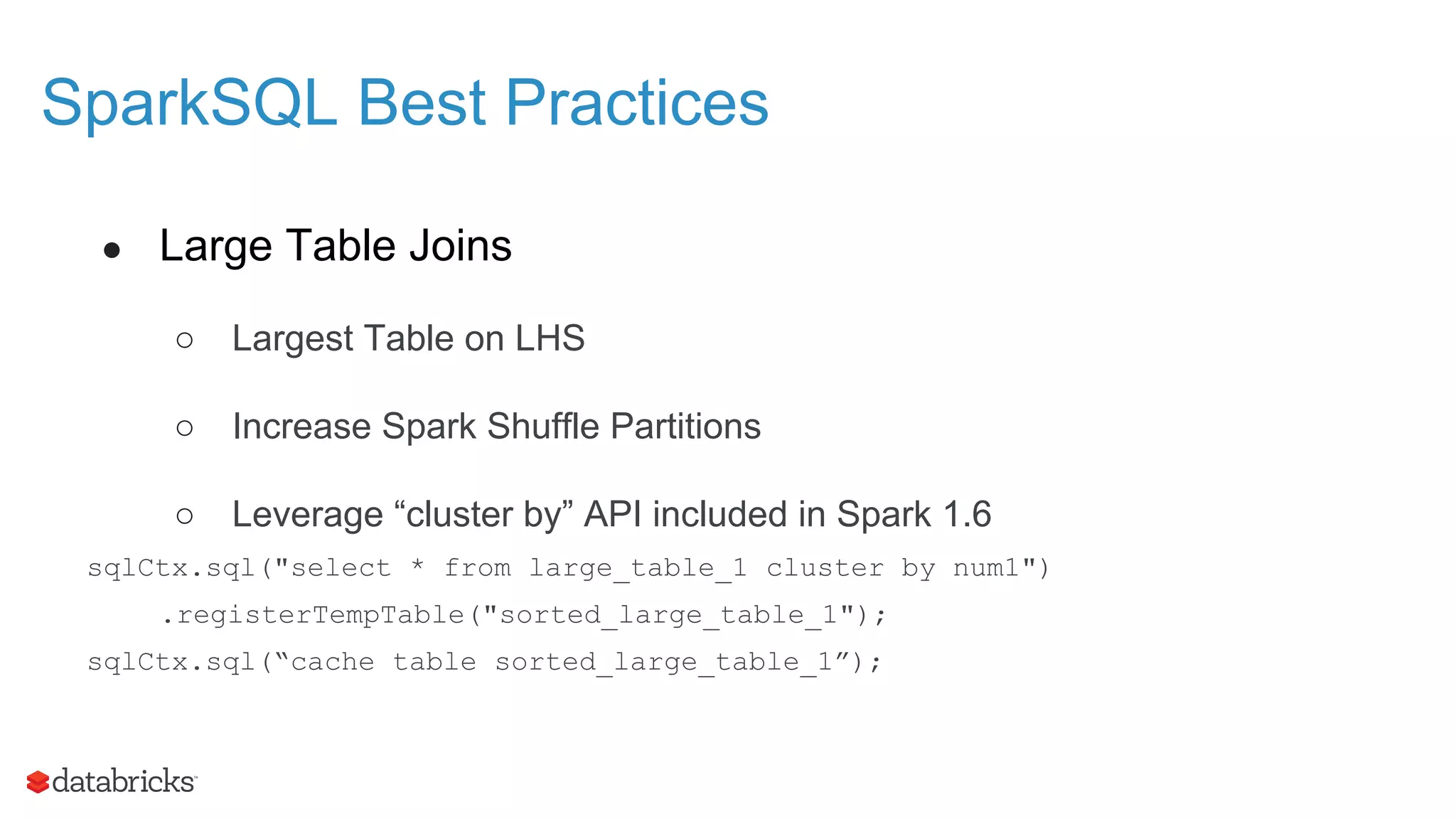 SparkSQL Best Practices ● Large Table Joins ○ Largest Table on LHS ○ Increase Spark Shuffle Partitions ○ Leverage “cluster by” API included in Spark 1.6 sqlCtx.sql("select * from large_table_1 cluster by num1") .registerTempTable("sorted_large_table_1"); sqlCtx.sql(“cache table sorted_large_table_1”); 