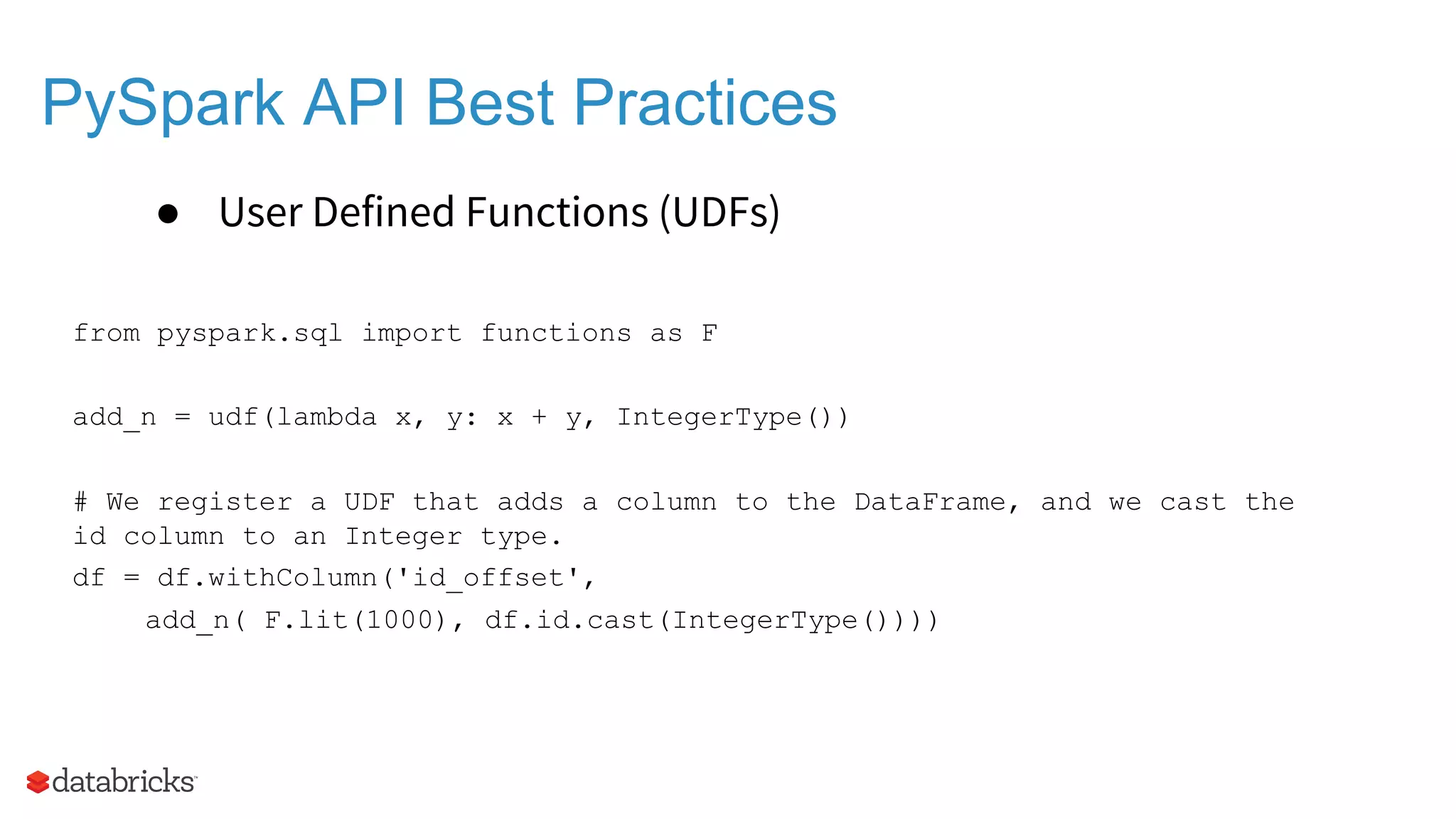 PySpark API Best Practices ● User Defined Functions (UDFs) from pyspark.sql import functions as F add_n = udf(lambda x, y: x + y, IntegerType()) # We register a UDF that adds a column to the DataFrame, and we cast the id column to an Integer type. df = df.withColumn('id_offset', add_n( F.lit(1000), df.id.cast(IntegerType()))) 