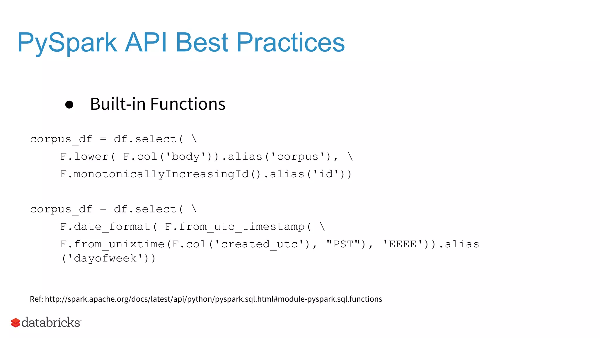 PySpark API Best Practices ● Built-in Functions corpus_df = df.select( F.lower( F.col('body')).alias('corpus'), F.monotonicallyIncreasingId().alias('id')) corpus_df = df.select( F.date_format( F.from_utc_timestamp( F.from_unixtime(F.col('created_utc'), "PST"), 'EEEE')).alias ('dayofweek')) Ref: http://spark.apache.org/docs/latest/api/python/pyspark.sql.html#module-pyspark.sql.functions 