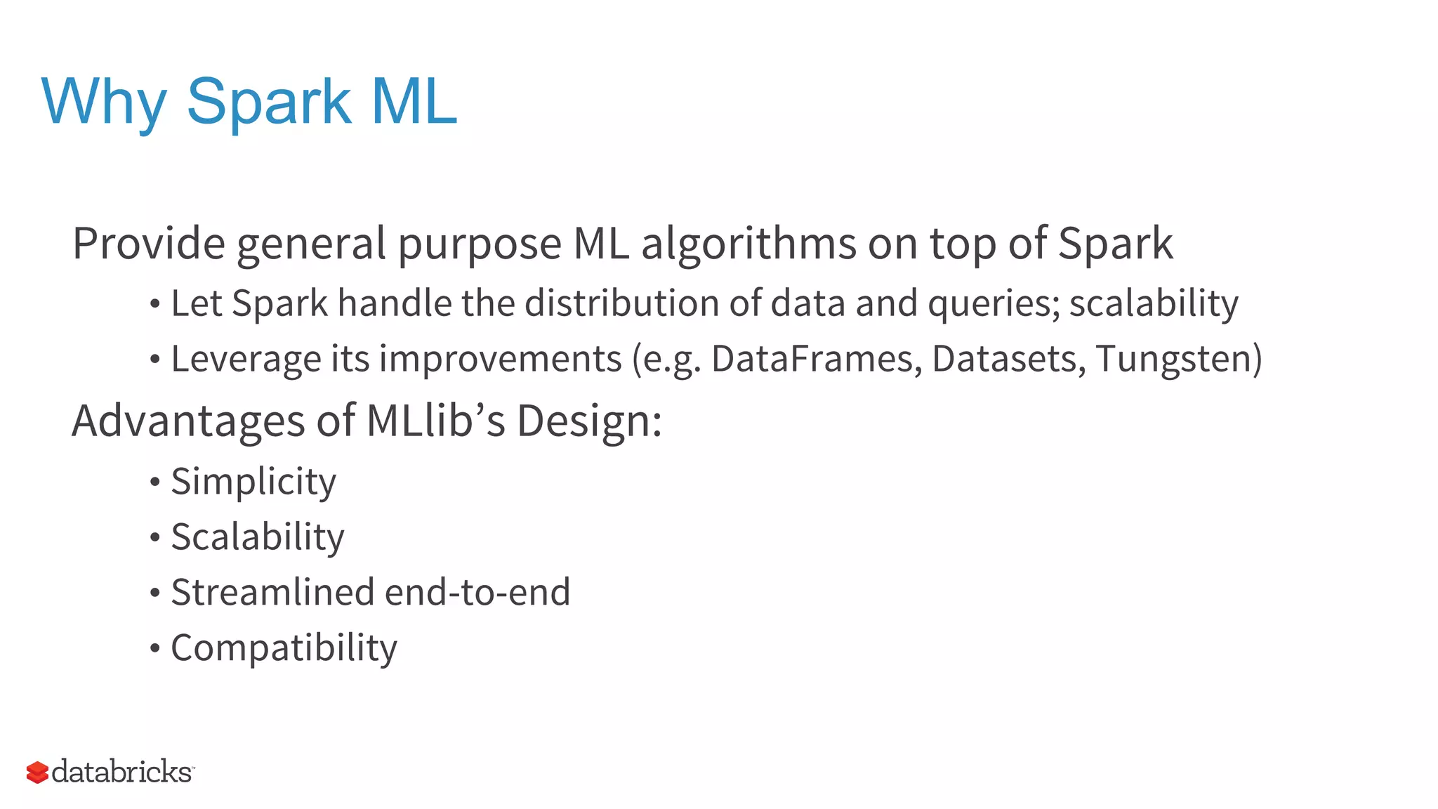 Why Spark ML Provide general purpose ML algorithms on top of Spark • Let Spark handle the distribution of data and queries; scalability • Leverage its improvements (e.g. DataFrames, Datasets, Tungsten) Advantages of MLlib’s Design: • Simplicity • Scalability • Streamlined end-to-end • Compatibility 