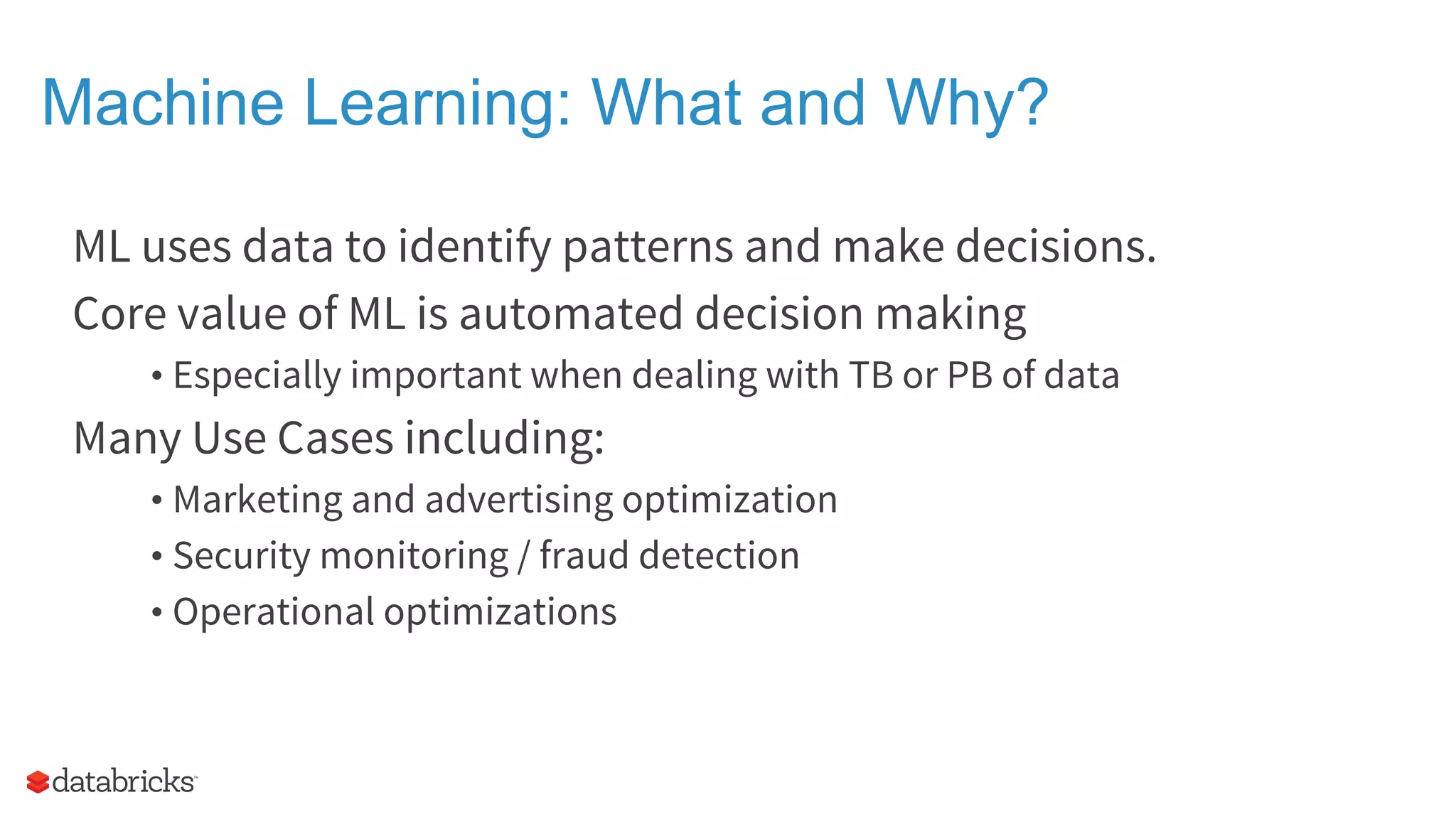 Machine Learning: What and Why? ML uses data to identify patterns and make decisions. Core value of ML is automated decision making • Especially important when dealing with TB or PB of data Many Use Cases including: • Marketing and advertising optimization • Security monitoring / fraud detection • Operational optimizations 