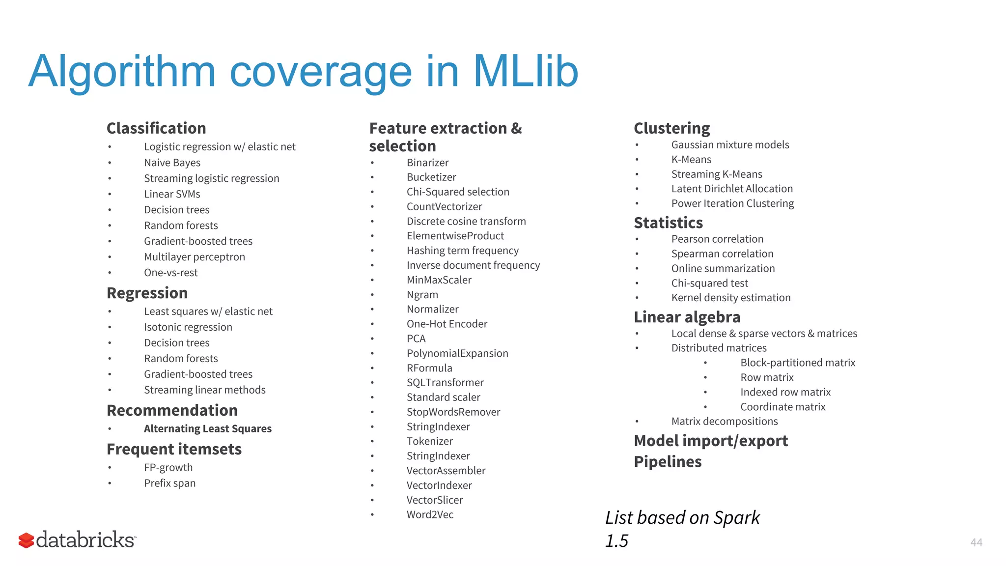 Algorithm coverage in MLlib Classification • Logistic regression w/ elastic net • Naive Bayes • Streaming logistic regression • Linear SVMs • Decision trees • Random forests • Gradient-boosted trees • Multilayer perceptron • One-vs-rest Regression • Least squares w/ elastic net • Isotonic regression • Decision trees • Random forests • Gradient-boosted trees • Streaming linear methods Recommendation • Alternating Least Squares Frequent itemsets • FP-growth • Prefix span Clustering • Gaussian mixture models • K-Means • Streaming K-Means • Latent Dirichlet Allocation • Power Iteration Clustering Statistics • Pearson correlation • Spearman correlation • Online summarization • Chi-squared test • Kernel density estimation Linear algebra • Local dense & sparse vectors & matrices • Distributed matrices • Block-partitioned matrix • Row matrix • Indexed row matrix • Coordinate matrix • Matrix decompositions Model import/export Pipelines Feature extraction & selection • Binarizer • Bucketizer • Chi-Squared selection • CountVectorizer • Discrete cosine transform • ElementwiseProduct • Hashing term frequency • Inverse document frequency • MinMaxScaler • Ngram • Normalizer • One-Hot Encoder • PCA • PolynomialExpansion • RFormula • SQLTransformer • Standard scaler • StopWordsRemover • StringIndexer • Tokenizer • StringIndexer • VectorAssembler • VectorIndexer • VectorSlicer • Word2Vec List based on Spark 1.5 44 