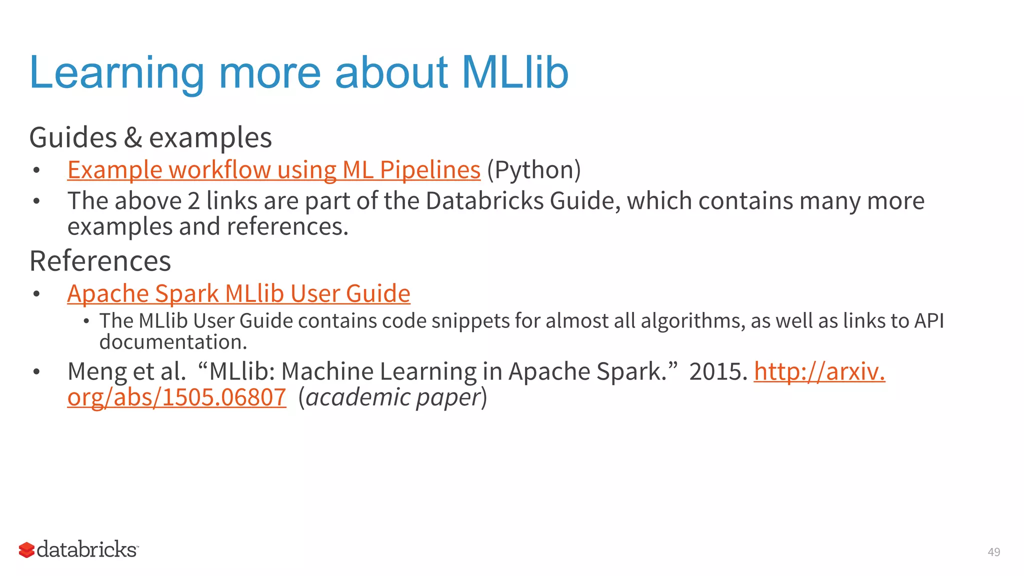 Learning more about MLlib Guides & examples • Example workflow using ML Pipelines (Python) • The above 2 links are part of the Databricks Guide, which contains many more examples and references. References • Apache Spark MLlib User Guide • The MLlib User Guide contains code snippets for almost all algorithms, as well as links to API documentation. • Meng et al. “MLlib: Machine Learning in Apache Spark.” 2015. http://arxiv. org/abs/1505.06807 (academic paper) 49 