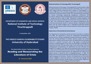 Technology
DEPARTMENT OF HUMANITIES AND SOCIAL SCIENCES
National Institute of Technology
Tiruchirappalli
in association with
THE UNESCO CHAIRIN VULNERABILITYSTUDIES
University of Hyderabad
One Week Online Intensive Training Programme
Reading and Researching the
Literature of Crisis
22 - 28 January 2024
National Institute of Technology (NIT), Tiruchirappalli
National Institute of Technology,Tiruchirappalli(NITTrichy) foundedin1964
is a public technical and research universityinTamil Nadu, India. It is one of
India's oldest technical universities and is located at Tiruchirappalli in a
campus of 800 acres. The universityisrecognizedas an Institute of National
Importance by the Government of India. The university focuses exclusively
on science, technology, engineering, management, architecture and
humanities. National Institutional RankingFrameworkrankedthe university
1st among the NITs in India in 2022. Federation of Indian Chambers of
Commerce and Industrynamed the universityasthe "Universityof the Year"
in 2017. The university has academic and research collaborations with
universities and research centres in India and abroad including the United
States and the United Kingdom and is undergoing accelerated growth
through the World Bank-funded Technical Education Quality Improvement
Program (TEQIP).
Department of Humanities & Social Sciences
The Department of Humanities and Social Sciences has been in existence
since 2004. The department is known for independent interdisciplinary
research and for a dynamic collaboration betweenfacultyand students. To
meet the existing demands of industry, business, public and private
organizations,academicand humanservices,the departmenthasconstantly
striven for a practical curriculum with a high degree of professional
relevance, enabling students to face real-time challenges. Accordingly, the
department has been offering a wide range of core and elective courses to
undergraduates and graduates. The department has been offering a full-
fledged Ph.D. program since 2004 and has produced quality research work
in newer areas of Humanities and Social Sciences. Recognizing the growing
demand for humanities-based courses, the department also offers minor
degree courses in Economics and in Language/Literature. In 2020, the
Departmentof Humanitiesand Social Sciencesstarted an MA programme in
English Language and Literature. Faculty in the department are committed
teachers engaged in continuous research in niche areas like Language and
Genetics, Health Humanities, Gender Studies, Cultural Studies, English and
EmployabilitySkills,Critical PedagogyandAviationEnglish.
 