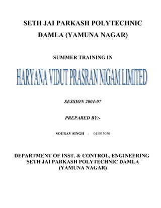 SETH JAI PARKASH POLYTECHNIC
DAMLA (YAMUNA NAGAR)
SUMMER TRAINING IN
SESSION 2004-07
PREPARED BY:-
SOURAV SINGH : 041515050
DEPARTMENT OF INST. & CONTROL, ENGINEERING
SETH JAI PARKASH POLYTECHNIC DAMLA
(YAMUNA NAGAR)
 