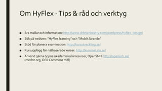 Om HyFlex -Tips & råd och verktyg
■ Bra mallar och information: http://www.drbrianbeatty.com/wordpress/hyflex_design/
■ Sök på webben: ”HyFlex learning” och ”Mobilt lärande”
■ Stöd för planera examination: http://kursutveckling.se/
■ Kursupplägg för nätbaserade kurser: http://kummel.slu.se/
■ Använd gärna öppna akademiska lärresurser, OpenSNH: http://opensnh.se/
(merlot.org, OER Commons m fl)
 