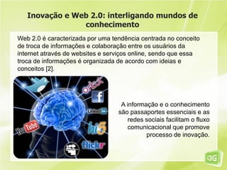 Inovação e Web 2.0: interligando mundos de
conhecimento
Web 2.0 é caracterizada por uma tendência centrada no conceito
de troca de informações e colaboração entre os usuários da
internet através de websites e serviços online, sendo que essa
troca de informações é organizada de acordo com ideias e
conceitos [2].
A informação e o conhecimento
são passaportes essenciais e as
redes sociais facilitam o fluxo
comunicacional que promove
processo de inovação.
 