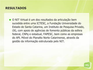 RESULTADOS
O NIT Virtual é um dos resultados da articulação bem
sucedida entre uma ICTESC, a Fundação Universidade do
Estado de Santa Catarina, um Instituto de Pesquisa Privado,
i3G, com apoio de agências de fomento públicas da esfera
federal, CNPq e estadual, FAPESC, bem como as empresas
do APL Móvel do Planalto Norte Catarinense, através da
gestão da informação estruturada pelo NIT.
 