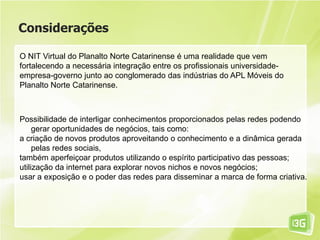 Considerações
O NIT Virtual do Planalto Norte Catarinense é uma realidade que vem
fortalecendo a necessária integração entre os profissionais universidade-
empresa-governo junto ao conglomerado das indústrias do APL Móveis do
Planalto Norte Catarinense.
Possibilidade de interligar conhecimentos proporcionados pelas redes podendo
gerar oportunidades de negócios, tais como:
a criação de novos produtos aproveitando o conhecimento e a dinâmica gerada
pelas redes sociais,
também aperfeiçoar produtos utilizando o espírito participativo das pessoas;
utilização da internet para explorar novos nichos e novos negócios;
usar a exposição e o poder das redes para disseminar a marca de forma criativa.
 