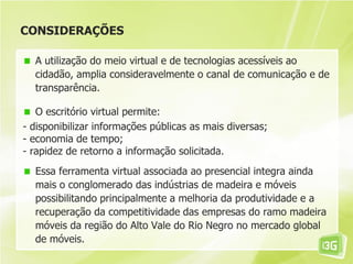 CONSIDERAÇÕES
A utilização do meio virtual e de tecnologias acessíveis ao
cidadão, amplia consideravelmente o canal de comunicação e de
transparência.
O escritório virtual permite:
- disponibilizar informações públicas as mais diversas;
- economia de tempo;
- rapidez de retorno a informação solicitada.
Essa ferramenta virtual associada ao presencial integra ainda
mais o conglomerado das indústrias de madeira e móveis
possibilitando principalmente a melhoria da produtividade e a
recuperação da competitividade das empresas do ramo madeira
móveis da região do Alto Vale do Rio Negro no mercado global
de móveis.
 