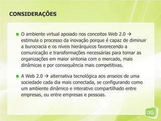 CONSIDERAÇÕES
O ambiente virtual apoiado nos conceitos Web 2.0 
estimula o processo da inovação porque é capaz de diminuir
a burocracia e os níveis hierárquicos favorecendo a
comunicação e transformações necessárias para tornar as
organizações em maior sintonia com o mercado, mais
dinâmicas e por consequência mais competitivas.
A Web 2.0  alternativa tecnológica aos anseios de uma
sociedade cada dia mais conectada, se configurando como
um ambiente dinâmico e interativo compartilhado entre
empresas, ou entre empresas e pessoas.
 