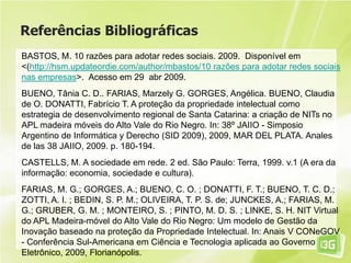 Referências Bibliográficas
BASTOS, M. 10 razões para adotar redes sociais. 2009. Disponível em
<(http://hsm.updateordie.com/author/mbastos/10 razões para adotar redes sociais
nas empresas>. Acesso em 29 abr 2009.
BUENO, Tânia C. D.. FARIAS, Marzely G. GORGES, Angélica. BUENO, Claudia
de O. DONATTI, Fabrício T. A proteção da propriedade intelectual como
estrategia de desenvolvimento regional de Santa Catarina: a criação de NITs no
APL madeira móveis do Alto Vale do Rio Negro. In: 38º JAIIO - Simposio
Argentino de Informática y Derecho (SID 2009), 2009, MAR DEL PLATA. Anales
de las 38 JAIIO, 2009. p. 180-194.
CASTELLS, M. A sociedade em rede. 2 ed. São Paulo: Terra, 1999. v.1 (A era da
informação: economia, sociedade e cultura).
FARIAS, M. G.; GORGES, A.; BUENO, C. O. ; DONATTI, F. T.; BUENO, T. C. D.;
ZOTTI, A. I. ; BEDIN, S. P. M.; OLIVEIRA, T. P. S. de; JUNCKES, A.; FARIAS, M.
G.; GRUBER, G. M. ; MONTEIRO, S. ; PINTO, M. D. S. ; LINKE, S. H. NIT Virtual
do APL Madeira-móvel do Alto Vale do Rio Negro: Um modelo de Gestão da
Inovação baseado na proteção da Propriedade Intelectual. In: Anais V CONeGOV
- Conferência Sul-Americana em Ciência e Tecnologia aplicada ao Governo
Eletrônico, 2009, Florianópolis.
 