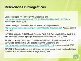 Referências Bibliográficas
Lei de Inovação Nº 10.971/2004. Disponível em:
http://www.planalto.gov.br/ccivil_03/_Ato2004-006/2004/Lei/L10.973.htm.
Acesso em 30 abr 2010.
Lei de Inovação Catarinense Nº 14.328/2008. Disponível em:
http://www.fapesc.sc.gov.br/arquivos/03092009lei_inovacao.pdf. Acesso em 30
abr 2010.
LYTRAS, Miltiadis D. DAMIANI, Ernesto. PABLOS, Patricia Ordóñez. Web 2.0:
The Business Modell. Springer Science+Business Media, LLC., 2009
Projeto do Arranjo Produtivo Local Madeira Móveis: Plano Plurianual 2007 a
2011, São Bento do Sul-SC, agosto de 2008. Disponível em:
http://www.mdic.gov.br/arquivos/dwnl_1248271081.pdf, acesso em abril 2010.
SPYER, J. Conectado – o que a internet fez com você e o que você pode fazer
com ela. Rio de Janeiro: Editora Jorge Zahar, 2007.
 
