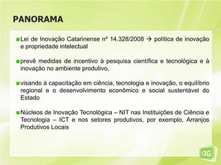PANORAMA
Lei de Inovação Catarinense nº 14.328/2008  política de inovação
e propriedade intelectual
prevê medidas de incentivo à pesquisa científica e tecnológica e à
inovação no ambiente produtivo,
visando à capacitação em ciência, tecnologia e inovação, o equilíbrio
regional e o desenvolvimento econômico e social sustentável do
Estado
Núcleos de Inovação Tecnológica – NIT nas Instituições de Ciência e
Tecnologia – ICT e nos setores produtivos, por exemplo, Arranjos
Produtivos Locais
 