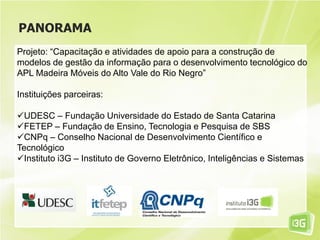 PANORAMA
Projeto: “Capacitação e atividades de apoio para a construção de
modelos de gestão da informação para o desenvolvimento tecnológico do
APL Madeira Móveis do Alto Vale do Rio Negro”
Instituições parceiras:
UDESC – Fundação Universidade do Estado de Santa Catarina
FETEP – Fundação de Ensino, Tecnologia e Pesquisa de SBS
CNPq – Conselho Nacional de Desenvolvimento Científico e
Tecnológico
Instituto i3G – Instituto de Governo Eletrônico, Inteligências e Sistemas
 